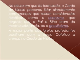 Na altura em que foi formulado, o Credo
de Niceia procurou lidar directamente
com crenças que seriam consideradas
heréticas, como o arianismo, que
negava que o Pai e Filho eram da
mesma substância, ou o gnosticismo.
A maior parte das igrejas protestantes
partilham com a Igreja Católica a
crença no Credo de Nicéia.
 
