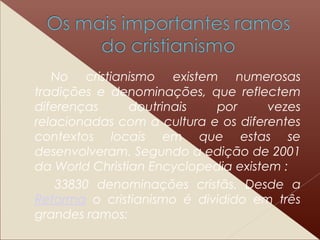 No cristianismo existem numerosas
tradições e denominações, que reflectem
diferenças doutrinais por vezes
relacionadas com a cultura e os diferentes
contextos locais em que estas se
desenvolveram. Segundo a edição de 2001
da World Christian Encyclopedia existem :
33830 denominações cristãs. Desde a
Reforma o cristianismo é dividido em três
grandes ramos:
 