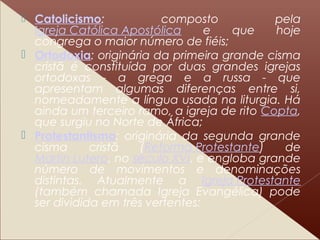  Catolicismo: composto pela
Igreja Católica Apostólica e que hoje
congrega o maior número de fiéis;
 Ortodoxia: originária da primeira grande cisma
cristã é constituída por duas grandes igrejas
ortodoxas - a grega e a russa - que
apresentam algumas diferenças entre si,
nomeadamente a língua usada na liturgia. Há
ainda um terceiro ramo, a igreja de rito Copta,
que surgiu no Norte de África;
 Protestantismo: originária da segunda grande
cisma cristã (Reforma Protestante) de
Martin Lutero, no século XVI, e engloba grande
número de movimentos e denominações
distintas. Atualmente a Igreja Protestante
(também chamada Igreja Evangélica) pode
ser dividida em três vertentes:
 