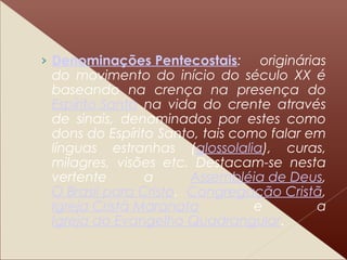 › Denominações Pentecostais: originárias
do movimento do início do século XX é
baseando na crença na presença do
Espírito Santo na vida do crente através
de sinais, denominados por estes como
dons do Espírito Santo, tais como falar em
línguas estranhas (glossolalia), curas,
milagres, visões etc. Destacam-se nesta
vertente a Assembléia de Deus,
O Brasil para Cristo, Congregação Cristã,
Igreja Cristã Maranata e a
Igreja do Evangelho Quadrangular.
 