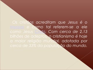 Os cristãos acreditam que Jesus é o
Messias e como tal referem-se a ele
como Jesus Cristo. Com cerca de 2,13
bilhões de adeptos, o cristianismo é hoje
a maior religião mundial, adotada por
cerca de 33% da população do mundo.
 