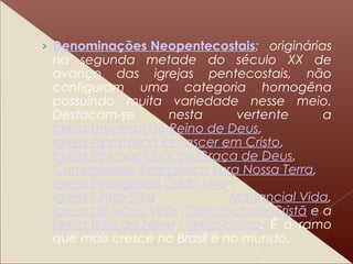 › Denominações Neopentecostais: originárias
na segunda metade do século XX de
avanço das igrejas pentecostais, não
configuram uma categoria homogêna
possuindo muita variedade nesse meio.
Destacam-se nesta vertente a
Igreja Universal do Reino de Deus,
Igreja Apostólica Renascer em Cristo,
Igreja Internacional da Graça de Deus,
Comunidade Evangélica Sara Nossa Terra,
Igreja Evangélica Cristo Vive,
Igreja Cristo Vive, Manancial Vida,
Igreja de Nova Vida, Comunidade Cristã e a
Igreja Bola de Neve, Igreja Unida. É o ramo
que mais cresce no Brasil e no mundo.
 