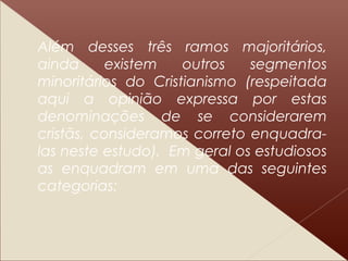 Além desses três ramos majoritários,
ainda existem outros segmentos
minoritários do Cristianismo (respeitada
aqui a opinião expressa por estas
denominações de se considerarem
cristãs, consideramos correto enquadra-
las neste estudo). Em geral os estudiosos
as enquadram em uma das seguintes
categorias:
 