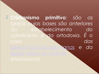 Cristianismo primitivo: são as
Igrejas cujas bases são anteriores
ao estabelecimento do
catolicismo e da ortodoxia. É o
caso das
igrejas não-calcedonianas e da
Igreja Assíria do Oriente
(Nestoriana)
 