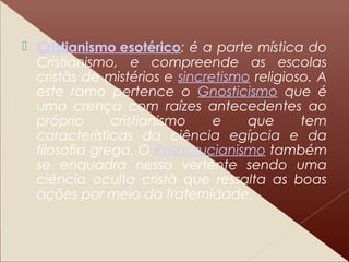  Cristianismo esotérico: é a parte mística do
Cristianismo, e compreende as escolas
cristãs de mistérios e sincretismo religioso. A
este ramo pertence o Gnosticismo que é
uma crença com raízes antecedentes ao
próprio cristianismo e que tem
características da ciência egípcia e da
filosofia grega. O Rosacrucianismo também
se enquadra nessa vertente sendo uma
ciência oculta cristã que ressalta as boas
ações por meio da fraternidade.
 