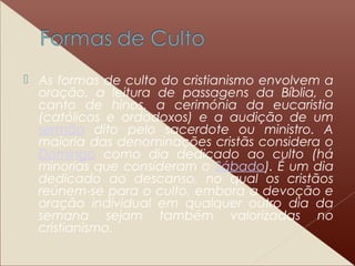  As formas de culto do cristianismo envolvem a
oração, a leitura de passagens da Bíblia, o
canto de hinos, a cerimónia da eucaristia
(católicos e ordodoxos) e a audição de um
sermão dito pelo sacerdote ou ministro. A
maioria das denominações cristãs considera o
Domingo como dia dedicado ao culto (há
minorias que consideram o Sábado). É um dia
dedicado ao descanso, no qual os cristãos
reúnem-se para o culto, embora a devoção e
oração individual em qualquer outro dia da
semana sejam também valorizadas no
cristianismo.
 