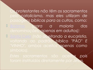 Os protestantes não têm os sacramentos
pelo catolicismo, mas eles utilizam de
passagens bíblicas para os cultos, como:
 Batismo (para a maioria das
denominações, apenas em adultos);
 Santa Ceia (não aceitando a eucaristia,
voltando ao padrão bíblico "PÃO" E
"VINHO", ambos aceitos apenas como
símbolos).
Estes sacramentos são aceitos pois
foram instituídos diretamente por Jesus.
 