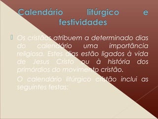  Os cristãos atribuem a determinado dias
do calendário uma importância
religiosa. Estes dias estão ligados à vida
de Jesus Cristo ou à história dos
primórdios do movimento cristão.
O calendário litúrgico cristão inclui as
seguintes festas:
 