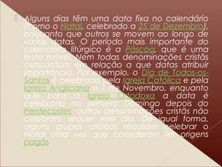  Alguns dias têm uma data fixa no calendário
(como o Natal, celebrado a 25 de Dezembro),
enquanto que outros se movem ao longo de
várias datas. O período mais importante do
calendário litúrgico é a Páscoa, que é uma
festa móvel. Nem todas denominações cristãs
concordam em relação a que datas atribuir
importância. Por exemplo, o Dia de Todos-os-
Santos é celebrado pela Igreja Católica e pela
Igreja Anglicana a 1 de Novembro, enquanto
que para a Igreja Ortodoxa a data é
celebrada no primeiro Domingo depois do
Pentecostes; outras denominações cristãs não
celebram sequer este dia. De igual forma,
alguns grupos cristãos recusam celebrar o
Natal uma vez que consideram ter origens
pagãs.
 
