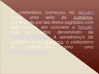 O cristianismo começou no século I
como uma seita do Judaísmo,
partilhando por isso textos sagrados com
esta religião, em concreto o Tanakh,
que os cristãos denominam de
Antigo Testamento. À semelhança do
Judaísmo e do Islamismo, o cristianismo
é considerado como uma
religião abraâmica.
 
