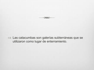  Las catacumbas son galerías subterráneas que se
utilizaron como lugar de enterramiento.

 