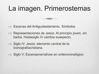 La imagen. Primerostemas
 Escenas del Antiguotestamento. Símbolos
 Representaciones de Jesús. Al principio joven, sin
barba. Hastasiglo IV cambia suaspecto.

 Siglo IV. Jesús: elemento central de la
Iconografíacristiana.
 Siglo V: Escenasnarrativas en ordencronológico

 
