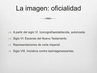 La imagen: oficialidad

 A partir del siglo VI. Iconografíaestablecida, autorizada.
 Siglo VI: Escenas del Nuevo Testamento

 Representaciones de corte imperial
 Siglo VIII. Iniciativa contra lasimágenessantas.

 