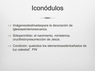 Iconódulos
 Imágenesdestinadaspara la decoración de
iglesiaseinterioresvarios.
 Sólopermitido: el nacimiento, ministerios,
crucifixiónyresurrección de Jesús.
 Condición: quetodos los elementosesténbañados de
luz celestial”. PW

 