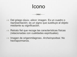 Icono
 Del griego εἰκών, eikon: imagen. Es un cuadro o
representación; es un signo que sustituye al objeto
mediante su significación.
 Retrato fiel que recoge las características físicas
(relacionadas con cualidades espirituales).
 Imagen de origenmilagroso. Archeiropoiteai. No
hechapormanos.

 