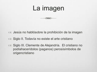 La imagen

 Jesús no hablósobre la prohibición de la imagen
 Siglo II. Todavía no existe el arte cristiano
 Siglo III. Clemente de Alejandría. El cristiano no
podíahacerídolos (paganos) perosísímbolos de
origencristiano

 