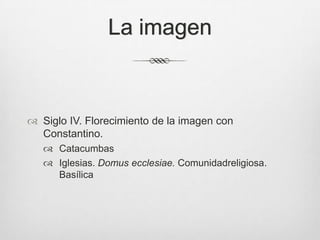 La imagen

 Siglo IV. Florecimiento de la imagen con
Constantino.
 Catacumbas
 Iglesias. Domus ecclesiae. Comunidadreligiosa.
Basílica

 
