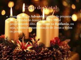  Começa com o Advento (tempo de preparação
para a vinda de Jesus), inclui o Natal
propriamente dito, e termina na Epifania, ou
seja, a festa da manifestação de Jesus a todos
os povos.
 