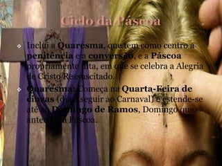  Inclui a Quaresma, que tem como centro a
penitência e a conversão, e a Páscoa
propriamente dita, em que se celebra a Alegria
de Cristo Ressuscitado.
 Quaresma: Começa na Quarta-Feira de
cinzas (dia a seguir ao Carnaval) e estende-se
até ao Domingo de Ramos, Domingo que
antecede a Páscoa.
 