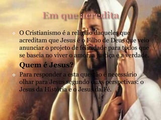  O Cristianismo é a religião daqueles que
acreditam que Jesus é o Filho de Deus que veio
anunciar o projeto de felicidade para todos que
se baseia no viver o amor, a justiça e a verdade.
Quem é Jesus?
 Para responder a esta questão é necessário
olhar para Jesus segundo duas perspetivas: o
Jesus da História e o Jesus da Fé.
 