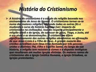 História do Cristianismo
 A história do cristianismo é o estudo da religião baseada nos
ensinamentos de Jesus de Nazaré. O cristianismo tornar-se-ia
numa das maiores religiões, afetando todas as outras fés e
mudando o curso da história humana (ver: impacto do
cristianismo na civilização). Isso diz respeito principalmente a
religião cristã e da Igreja, do sucessor de Jesus, Tiago, o Justo, até
a era atual e as denominações. O cristianismo difere
significativamente das outras religiões abraâmicas na afirmação
de que Jesus Cristo é o Filho de Deus. A grande maioria dos
cristãos acreditam num Deus trino formado por três pessoas
unidas e distintas: Pai, Filho e Espírito Santo. Ao longo da sua
história, a religião tem resistido a cismas e a disputas teológicas
que resultaram em muitas igrejas distintas. Os maiores ramos do
cristianismo são a Igreja Católica Romana, a Igreja Ortodoxa, as
Igrejas protestantes.
 