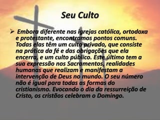 Seu Culto
 Embora diferente nas igrejas católica, ortodoxa
e protestante, encontramos pontos comuns.
Todas elas têm um culto privado, que consiste
na prática da fé e das obrigações que ela
encerra, e um culto público. Este último tem a
sua expressão nos Sacramentos, realidades
humanas que realizam e manifestam a
intervenção de Deus no mundo. O seu número
não é igual para todas as formas do
cristianismo. Evocando o dia da ressurreição de
Cristo, os cristãos celebram o Domingo.
 