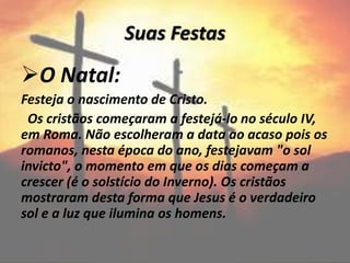 Suas Festas
O Natal:
Festeja o nascimento de Cristo.
Os cristãos começaram a festejá-lo no século IV,
em Roma. Não escolheram a data ao acaso pois os
romanos, nesta época do ano, festejavam "o sol
invicto", o momento em que os dias começam a
crescer (é o solstício do Inverno). Os cristãos
mostraram desta forma que Jesus é o verdadeiro
sol e a luz que ilumina os homens.
 