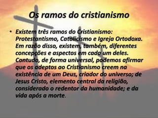 Os ramos do cristianismo
• Existem três ramos do Cristianismo:
Protestantismo, Catolicismo e Igreja Ortodoxa.
Em razão disso, existem, também, diferentes
concepções e aspectos em cada um deles.
Contudo, de forma universal, podemos afirmar
que os adeptos ao Cristianismo creem na
existência de um Deus, criador do universo; de
Jesus Cristo, elemento central da religião,
considerado o redentor da humanidade; e da
vida após a morte.
 