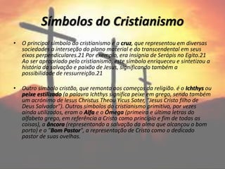 Símbolos do Cristianismo
• O principal símbolo do cristianismo é a cruz, que representou em diversas
sociedades a interseção do plano material e do transcendental em seus
eixos perpendiculares.21 Por exemplo, era insígnia de Serápis no Egito.21
Ao ser apropriado pelo cristianismo, este símbolo enriqueceu e sintetizou a
história da salvação e paixão de Jesus, significando também a
possibilidade de ressurreição.21
• Outro símbolo cristão, que remonta aos começos da religião. é o Ichthys ou
peixe estilizado (a palavra Ichthys significa peixe em grego, sendo também
um acrónimo de Iesus Christus Theou Yicus Soter, "Jesus Cristo filho de
Deus Salvador"). Outros símbolos do cristianismo primitivo, por vezes
ainda utilizados, eram o Alfa e o Ómega (primeira e última letras do
alfabeto grego, em referência a Cristo como princípio e fim de todas as
coisas), a âncora (representando a salvação da alma que alcançou o bom
porto) e o "Bom Pastor", a representação de Cristo como o dedicado
pastor de suas ovelhas.
 