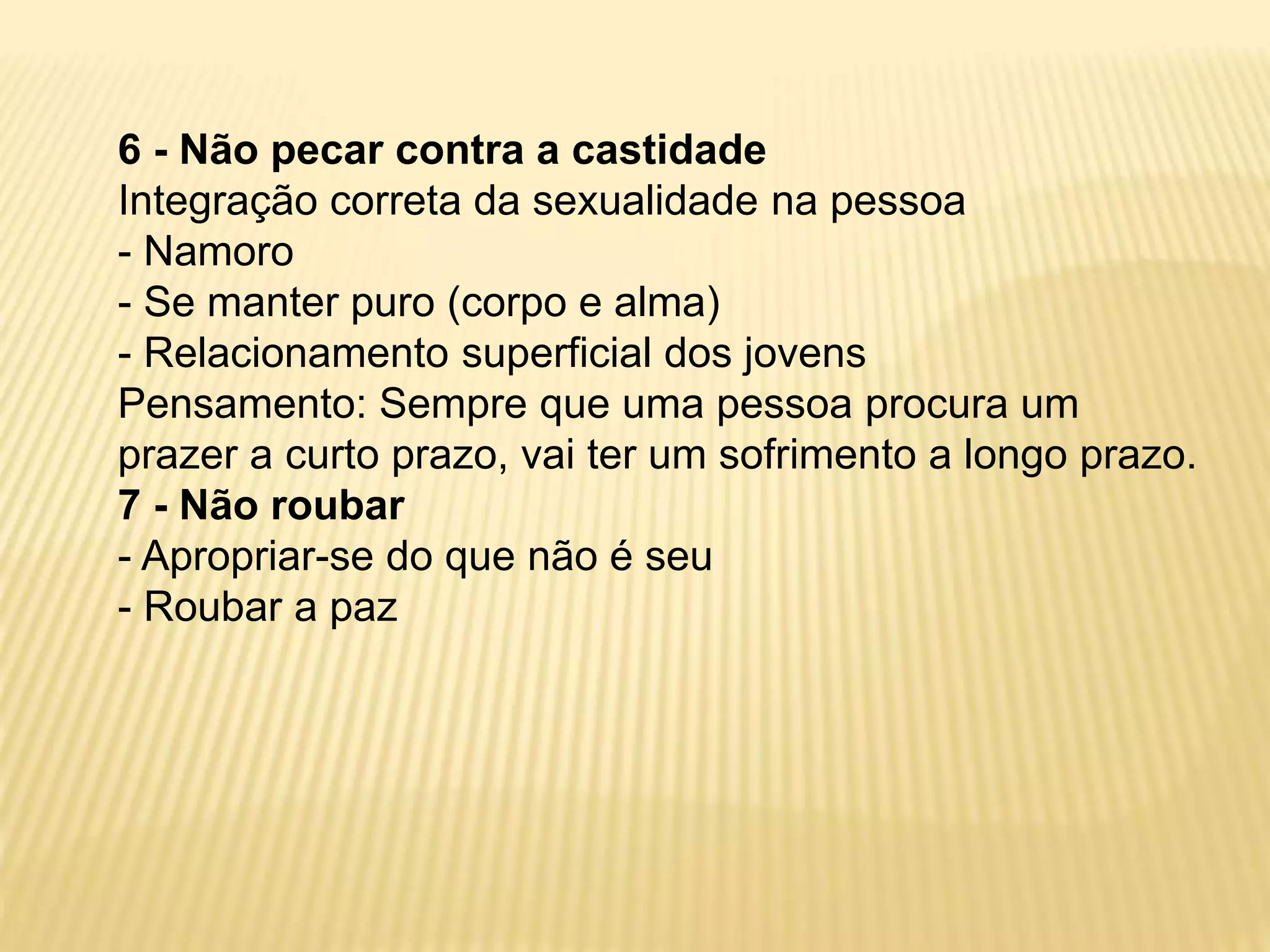 6 - Não pecar contra a castidade
Integração correta da sexualidade na pessoa
- Namoro
- Se manter puro (corpo e alma)
- Relacionamento superficial dos jovens
Pensamento: Sempre que uma pessoa procura um
prazer a curto prazo, vai ter um sofrimento a longo prazo.
7 - Não roubar
- Apropriar-se do que não é seu
- Roubar a paz
 