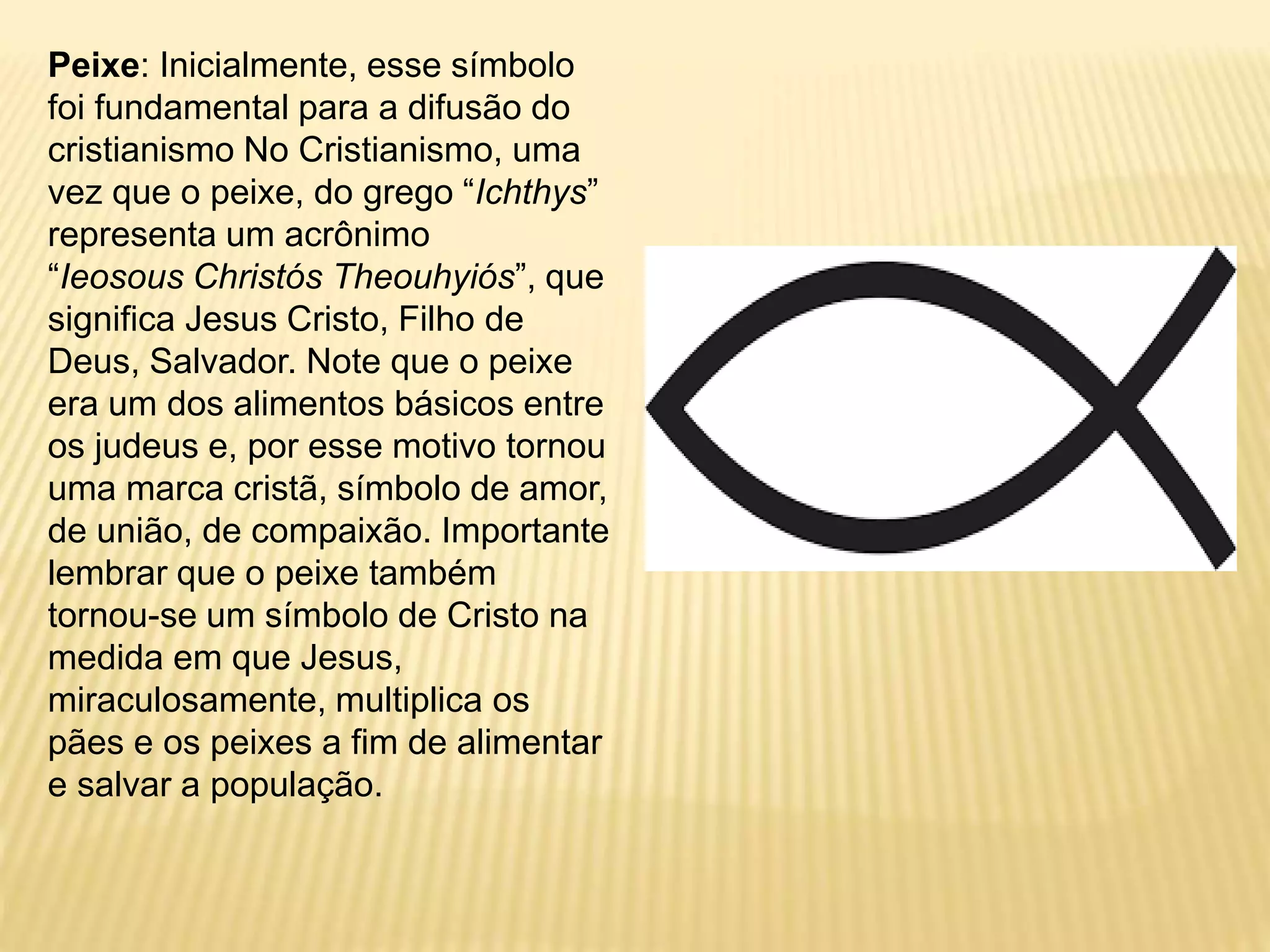 Peixe: Inicialmente, esse símbolo
foi fundamental para a difusão do
cristianismo No Cristianismo, uma
vez que o peixe, do grego “Ichthys”
representa um acrônimo
“Ieosous Christós Theouhyiós”, que
significa Jesus Cristo, Filho de
Deus, Salvador. Note que o peixe
era um dos alimentos básicos entre
os judeus e, por esse motivo tornou
uma marca cristã, símbolo de amor,
de união, de compaixão. Importante
lembrar que o peixe também
tornou-se um símbolo de Cristo na
medida em que Jesus,
miraculosamente, multiplica os
pães e os peixes a fim de alimentar
e salvar a população.
 
