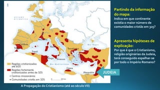 A Propagação do Cristianismo (até ao séculoVII)
Partindo da informação
do mapa:
Indica em que continente
existia o maior número de
comunidades cristãs em 325?
JUDEIA
Apresenta hipóteses de
explicação:
Por que é que o Cristianismo,
religião originárias da Judeia,
terá conseguido espalhar-se
por todo o Império Romano?
 