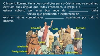 O Império Romano tinha boas condições para o Cristianismo se espalhar:
existiam duas línguas que todos entendiam, o grego e o __________,
estava coberto por uma boa rede de ____________, tinha
_______________ sociais que permitiam a exploração de ___________,
existiam várias comunidades ____________ espalhadas por todo o
Império.
Latim
Igualdade
CultoEstradas
Desigualdades Catacumbas
Judaicas
Escravos
 