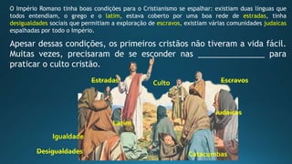 O Império Romano tinha boas condições para o Cristianismo se espalhar: existiam duas línguas que
todos entendiam, o grego e o latim, estava coberto por uma boa rede de estradas, tinha
desigualdades sociais que permitiam a exploração de escravos, existiam várias comunidades judaicas
espalhadas por todo o Império.
Apesar dessas condições, os primeiros cristãos não tiveram a vida fácil.
Muitas vezes, precisaram de se esconder nas _______________ para
praticar o culto cristão.
Latim
Igualdade
CultoEstradas
Desigualdades Catacumbas
Judaicas
Escravos
 