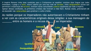 Latim
Igualdade
CultoEstradas
Desigualdades Catacumbas
Judaicas
Escravos
O Império Romano tinha boas condições para o Cristianismo se espalhar: existiam duas línguas que todos
entendiam, o grego e o latim, estava coberto por uma boa rede de estradas, tinha desigualdades sociais que
permitiam a exploração de escravos, existiam várias comunidades judaicas espalhadas por todo o Império.
Apesar dessas condições, os primeiros cristãos não tiveram a vida fácil. Muitas vezes, precisaram de
se esconder nas catacumbas para praticar o culto cristão.
As razões porque os imperadores não autorizavam o Cristianismo tinham
a ver com as características originais dessa religião: a sua mensagem de
_______ entre os homens e a recusa do ____ ao imperador.
 