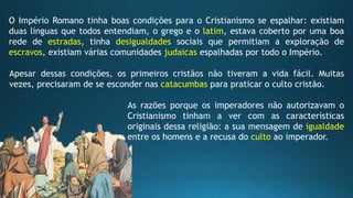 O Império Romano tinha boas condições para o Cristianismo se espalhar: existiam
duas línguas que todos entendiam, o grego e o latim, estava coberto por uma boa
rede de estradas, tinha desigualdades sociais que permitiam a exploração de
escravos, existiam várias comunidades judaicas espalhadas por todo o Império.
Apesar dessas condições, os primeiros cristãos não tiveram a vida fácil. Muitas
vezes, precisaram de se esconder nas catacumbas para praticar o culto cristão.
As razões porque os imperadores não autorizavam o
Cristianismo tinham a ver com as características
originais dessa religião: a sua mensagem de igualdade
entre os homens e a recusa do culto ao imperador.
 