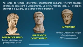 Ao longo do tempo, diferentes imperadores romanos tiveram reações
diferentes para com o Cristianismo. Lê o teu manual (pág. 97) e depois
preenche o quadro, de acordo com o exemplo:
IMPERADOR NERO
Proibiu o Cristianismo e
perseguiu os Cristãos
IMPERADOR
CONSTANTINO
____________________
____________________
IMPERADOR
_______________
Tornou o Cristianismo religião
oficial do Império.
Proibiu ___________ e
___________________
 