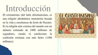 Introducción
El cristianismo (del latín christianismus, es
una religión abrahámica monoteísta basada
en la vida y enseñanzas de Jesús de Nazaret.
Es la religión más extensa del mundo con un
número estimado de 2400 millones de
seguidores, siendo el catolicismo la
confesión cristiana con más fieles (1360
millones).
 