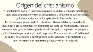Origen del cristianismo
cristianismo nació en la provincia romana de Judea, y comenzó siendo una
secta judía pequeña, de creencias apocalípticas y alrededor de 120 miembros,
guiados por algunos de los apóstoles de Jesús de Nazaret.
Lo cierto es que para el siglo III, el culto cristiano contaba ya con miles de
seguidores y era la congregación dominante del norte del Mediterráneo. Para ese
entonces, una iglesia cristiana primitiva había surgido, compuesta por griegos y
judíos.Sin embargo, en el siglo IV el emperador Constantino I decretó la libertad
de cultos, poniendo fin a la persecución de los cristianos y permitiendo a la
iglesia cristiana una importante participación en la sociedad.
 