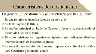 Características del cristianismo
En general, el cristianismo se caracteriza por lo siguiente:
Es una religión monoteísta (cree en un solo dios)
Su texto sagrado la Biblia
Su profeta principal es Jesús de Nazaret o Jesucristo, considerado el
mesías de Dios en la tierra
El culto cristiano se organiza en iglesias que defienden distintas
interpretaciones de los textos sagrados
Se trata de una religión de inmensa importancia cultural e histórica
para Occidente y el mundo entero
1.
2.
3.
4.
5.
 