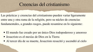 Creencias del cristianismo
El mundo fue creado por un único Dios todopoderoso y amoroso
Jesucristo es el mesías de Dios en la Tierra
Al tercer día de su muerte, Jesucristo resucitó y ascendió al cielo
Las prácticas y creencias del cristianismo pueden variar ligeramente
entre una y otra rama de la religión, pero su núcleo de creencias
fundamentales, a grandes rasgos, puede resumirse en lo siguiente:
 