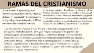 RAMAS DEL CRISTIANISMO
El catolicismo: La principal y mas
numerosa de las ramas abarca 24 iglesias
distintas ( 1 occidental y 23 orientales) y
se hayan bajo la administracion del Papa
ubicados en la ciudad del baticano
1. 2. La iglesia ortodoxa: Formalmente se llama la Iglesia
Católica Apostólica Ortodoxa y se considera la heredera del
cristianismo de la mitad oriental del Mediterráneo, agrupando
15 iglesias autónomas que reconocen su única autoridad en lo
espiritual,La ortodoxia se separó del catolicismo formalmente
durante el Cisma de Oriente y Occidente en el año de 1054
3. El protestantismo: Nació en el siglo XVI con la llamada Reforma protestante, cuyo
iniciador fue Martín Lutero (1483-1546), que rompió con muchos de los preceptos del
catolicismo, pero especialmente con la idea de la infalibilidad del Papa y con su autoridad
única sobre todos los cristianos. Así, nacieron diferentes iglesias protestantes que adhieren al
cristianismo, pero que lo reinterpretan de un modo más parecido a los textos originales
cristianos, alejándose así de la doctrina católica. Las iglesias protestantes son: la iglesia
anglicana, la iglesia luterana, las iglesias evangélicas, las iglesias pentecostales, las iglesias
bautistas y las iglesias restauracionistas.
 