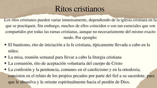 Ritos cristianos
Los ritos cristianos pueden variar inmensamente, dependiendo de la iglesia cristiana en la
que se practiquen. Sin embargo, muchos de ellos coinciden o son tan esenciales que son
compartidos por todas las ramas cristianas, aunque no necesariamente del mismo exacto
modo. Por ejemplo:
El bautismo, rito de iniciación a la fe cristiana, típicamente llevada a cabo en la
niñez.
La misa, reunión semanal para llevar a cabo la liturgia cristiana
La comunión, rito de aceptación voluntaria del cuerpo de Cristo
La confesión y la penitencia, comunes en el catolicismo y en la ortodoxia,
consisten en el relato de los propios pecados por parte del fiel a su sacerdote, para
que le absuelva y le oriente espiritualmente hacia el perdón de Dios.
 