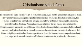 Cristianismo y judaísmo
El cristianismo tiene sus raíces en el judaísmo antiguo, de modo que ambas religiones están
muy emparentadas, aunque no profesen las mismas creencias. Fundamentalmente, los
judíos se adhieren a su tradición antigua sin valorar el Nuevo Testamento cristiano,
considerando a Jesús de Nazaret como, en el mejor de los casos, un profeta más.
Como no creen que Jesús sea el hijo de Dios, los judíos continúan esperando la llegada del
mesías y del juicio final, tal y como lo anuncian las escrituras. Un caso similar es el del
islam, religión también abrahámica, que tiene a Jesús de Nazaret como un profeta más de
una larga tradición culminante en Mahoma (Muhammed), profeta del islamismo.
 