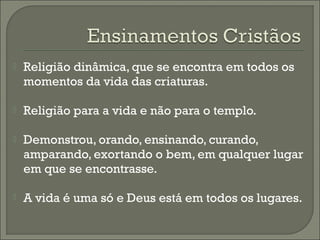 

Religião dinâmica, que se encontra em todos os
momentos da vida das criaturas.



Religião para a vida e não para o templo.



Demonstrou, orando, ensinando, curando,
amparando, exortando o bem, em qualquer lugar
em que se encontrasse.



A vida é uma só e Deus está em todos os lugares.

 