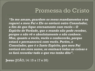 

“Se me amam, guardem os meus mandamentos e eu
rogarei a meu Pai e Ele os enviará outro Consolador,
a fim de que fique eternamente com vocês – O
Espírito de Verdade, que o mundo não pode receber,
porque o não vê e absolutamente o não conhece.
Mas, quanto a vocês, vocês o conhecerão, porque
estará e permanecerá com vocês. Porém, o
Consolador, que é o Santo Espírito, que meu Pai
enviará em meu nome, os ensinará todas as coisas e
os fará recordar tudo o que vos tenho dito”.

Jesus (JOÃO, 14: 15 a 17 e 26)

 