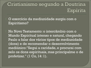 

O exercício da mediunidade surgiu com o
Espiritismo?



No Novo Testamento: o intercâmbio com o
Mundo Espiritual intenso e natural, chegando
Paulo a falar dos vários tipos de mediunidade
(dons) e de recomendar o desenvolvimento
mediúnico:"Segui a caridade, e procurai com
zelo os dons espirituais, mas principalme o de
profetizar." (1 Co, 14: 1).

 