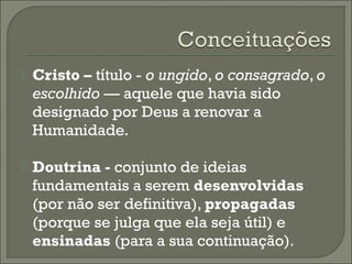 

Cristo – título - o ungido, o consagrado, o
escolhido — aquele que havia sido
designado por Deus a renovar a
Humanidade.



Doutrina - conjunto de ideias
fundamentais a serem desenvolvidas
(por não ser definitiva), propagadas
(porque se julga que ela seja útil) e
ensinadas (para a sua continuação).

 