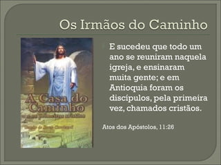 

E sucedeu que todo um
ano se reuniram naquela
igreja, e ensinaram
muita gente; e em
Antioquia foram os
discípulos, pela primeira
vez, chamados cristãos.

Atos dos Apóstolos, 11:26

 
