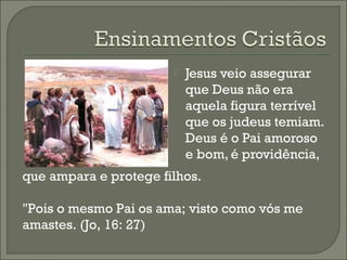 

Jesus veio assegurar
que Deus não era
aquela figura terrível
que os judeus temiam.
Deus é o Pai amoroso
e bom, é providência,

que ampara e protege filhos.
"Pois o mesmo Pai os ama; visto como vós me
amastes. (Jo, 16: 27)

 
